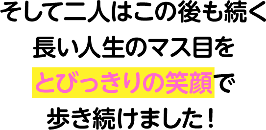 そして二人はこの後も続く長い人生のマス目をとびっきりの笑顔で歩き続けました！